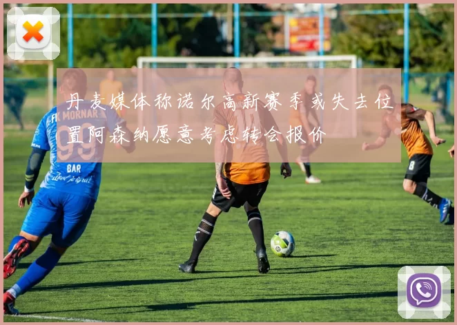 丹麦媒体称诺尔高新赛季或失去位置阿森纳愿意考虑转会报价