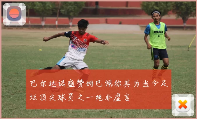 巴尔达诺盛赞姆巴佩称其为当今足坛顶尖球员之一绝非虚言