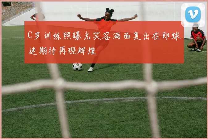 C罗训练照曝光笑容满面复出在即球迷期待再现辉煌