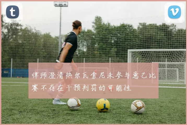 律师澄清热尔瓦索尼未参与意乙比赛不存在干预判罚的可能性