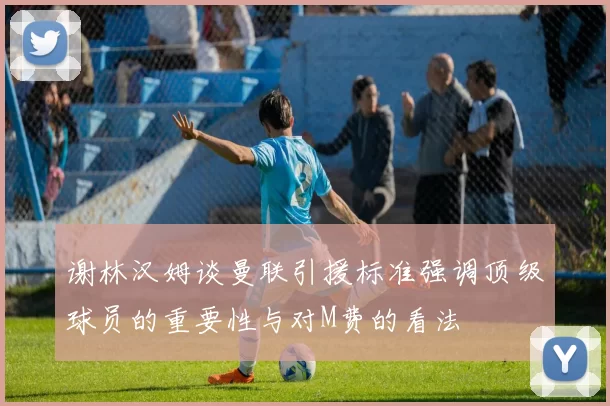谢林汉姆谈曼联引援标准强调顶级球员的重要性与对M费的看法