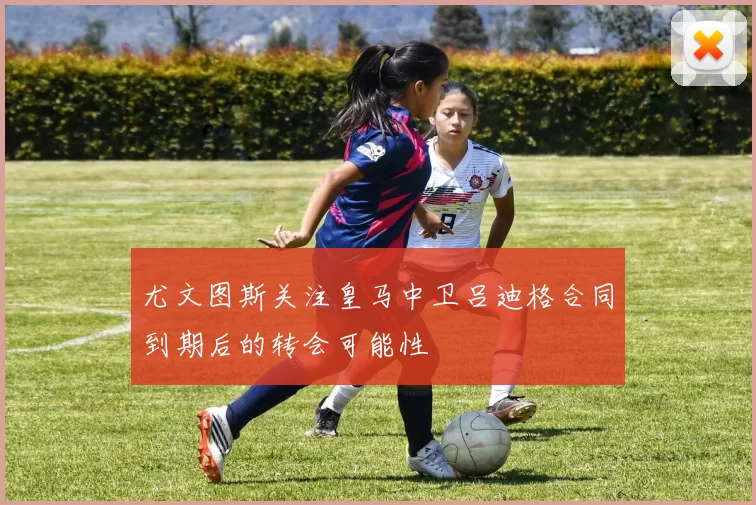 尤文图斯关注皇马中卫吕迪格合同到期后的转会可能性