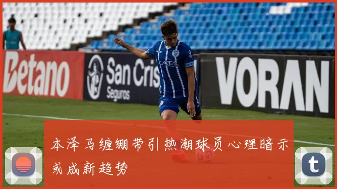 本泽马缠绷带引热潮球员心理暗示或成新趋势