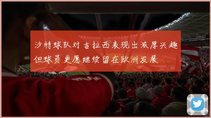 沙特球队对吉拉西表现出浓厚兴趣但球员更愿继续留在欧洲发展