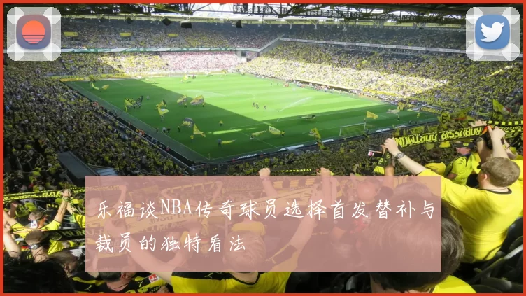 乐福谈NBA传奇球员选择首发替补与裁员的独特看法