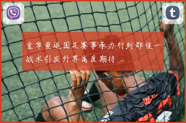 金华重返国足赛事承办行列邵佳一战术引发外界高度期待