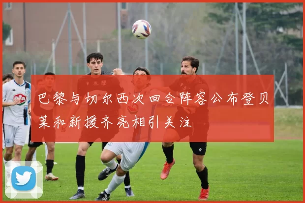 巴黎与切尔西次回合阵容公布登贝莱和新援齐亮相引关注