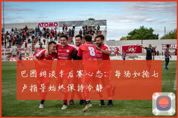 巴图姆谈季后赛心态：每场如抢七卢指导始终保持冷静