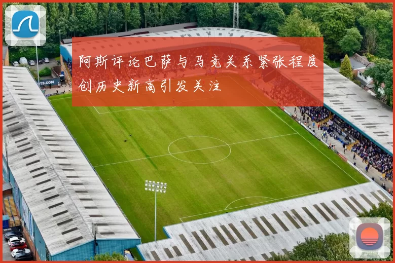 阿斯评论巴萨与马竞关系紧张程度创历史新高引发关注