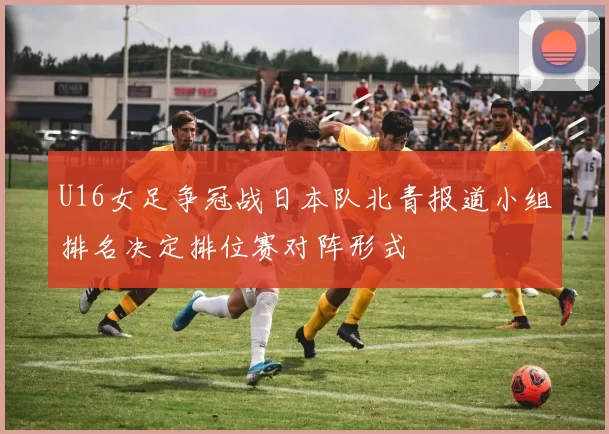 U16女足争冠战日本队北青报道小组排名决定排位赛对阵形式