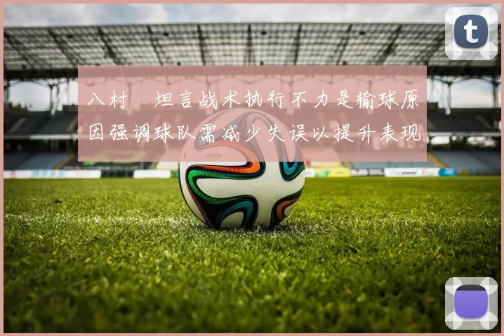 八村塁坦言战术执行不力是输球原因强调球队需减少失误以提升表现