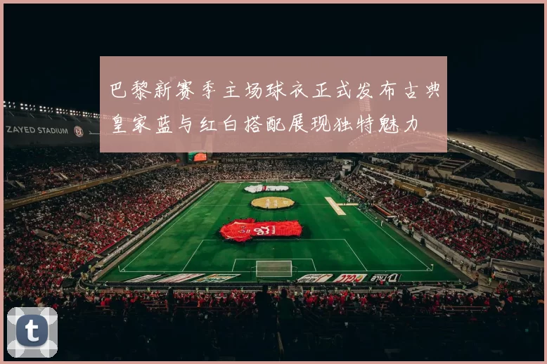 巴黎新赛季主场球衣正式发布古典皇家蓝与红白搭配展现独特魅力