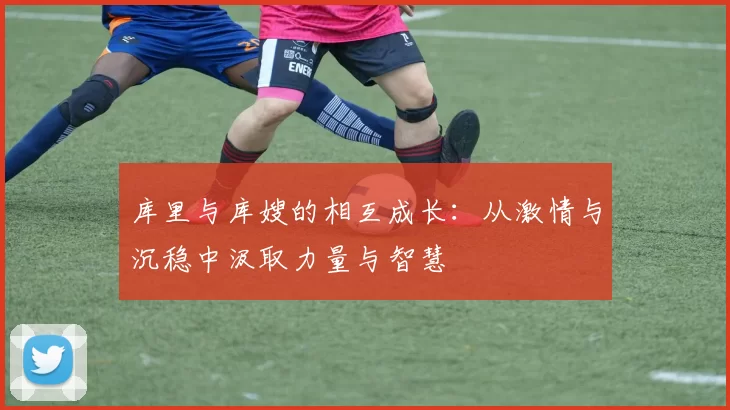 库里与库嫂的相互成长：从激情与沉稳中汲取力量与智慧