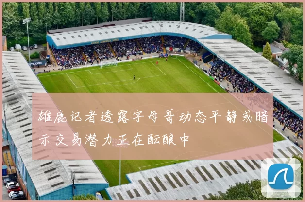 雄鹿记者透露字母哥动态平静或暗示交易潜力正在酝酿中