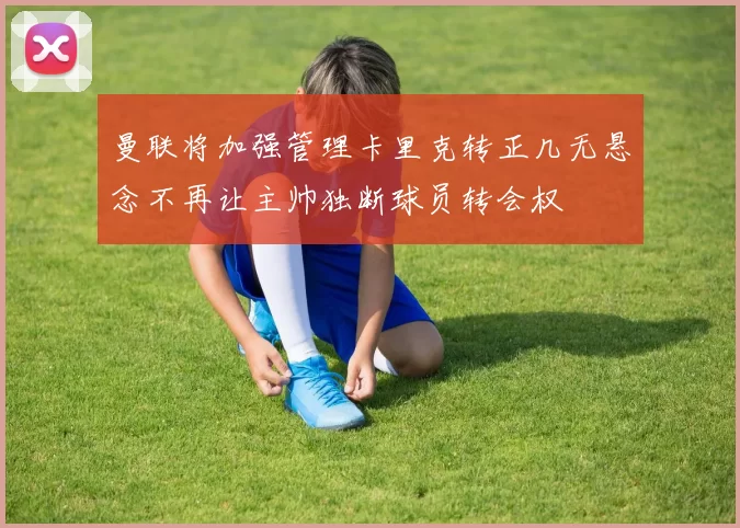 曼联将加强管理卡里克转正几无悬念不再让主帅独断球员转会权