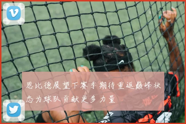 恩比德展望下赛季期待重返巅峰状态为球队贡献更多力量