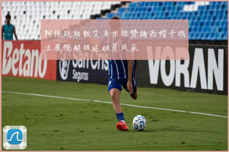 阿根廷助教艾马尔称赞梅西帽子戏法展现超级运动员风采