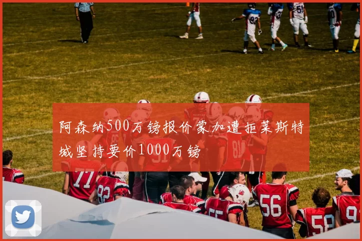 阿森纳500万镑报价蒙加遭拒莱斯特城坚持要价1000万镑