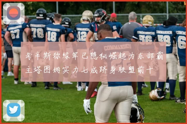 考辛斯称绿军已隐秘崛起为东部霸主塔图姆实力七成跻身联盟前十
