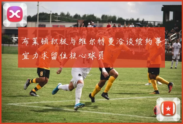 布莱顿积极与维尔特曼洽谈续约事宜力求留住核心球员