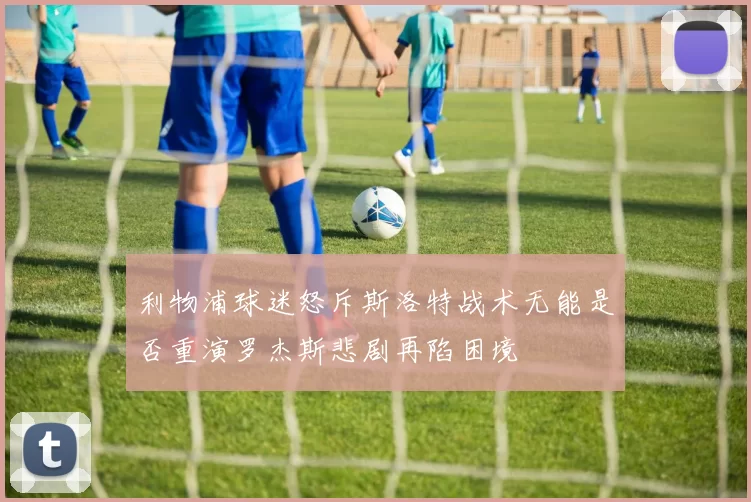 利物浦球迷怒斥斯洛特战术无能是否重演罗杰斯悲剧再陷困境
