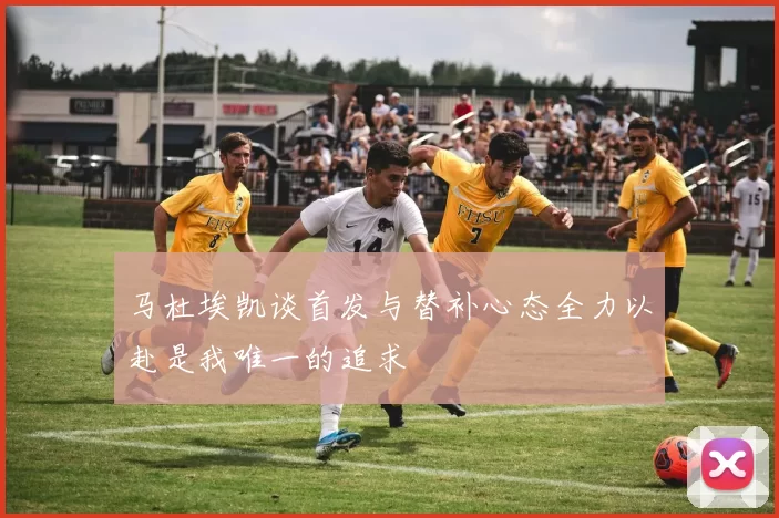 马杜埃凯谈首发与替补心态全力以赴是我唯一的追求