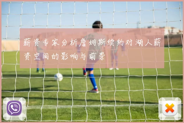 薪资专家分析詹姆斯续约对湖人薪资空间的影响与前景