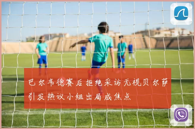 巴尔韦德赛后拒绝采访无视贝尔萨引发热议小组出局成焦点